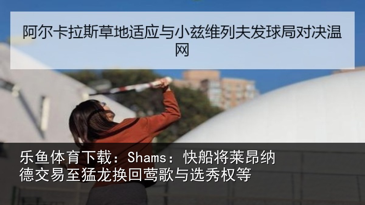 乐鱼体育下载：Shams：快船相关情况猛龙相关情况等