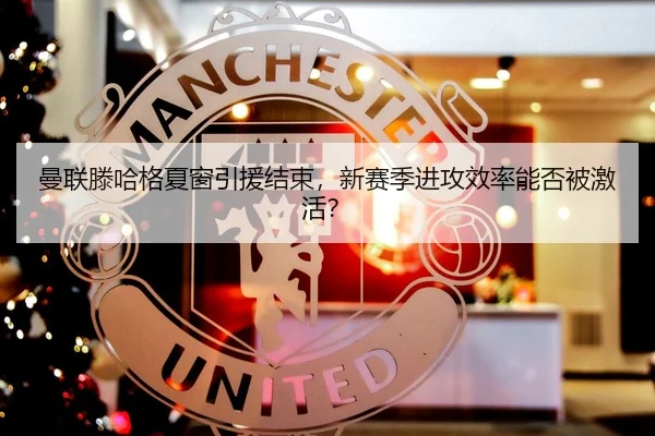 曼联滕哈格夏窗引援结束，新赛季进攻效率能否被激活？