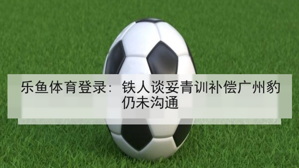 乐鱼体育登录: 铁人谈妥青训补偿广州豹仍未沟通