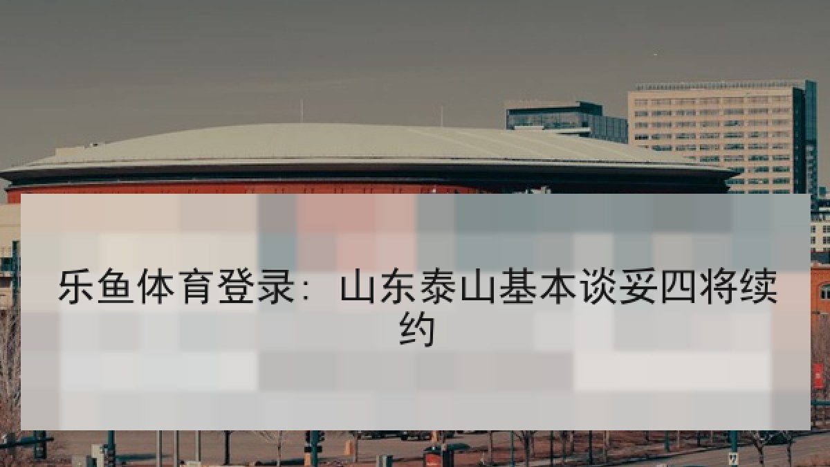 乐鱼体育登录: 山东泰山基本谈妥四将续约 乐鱼体育登录: 山东泰山基本谈妥四将续约