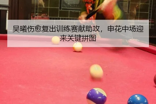 吴曦伤愈复出训练赛献助攻，申花中场迎来关键拼图