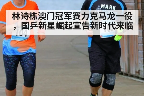 林诗栋澳门冠军赛力克马龙一役，国乒新星崛起宣告新时代来临