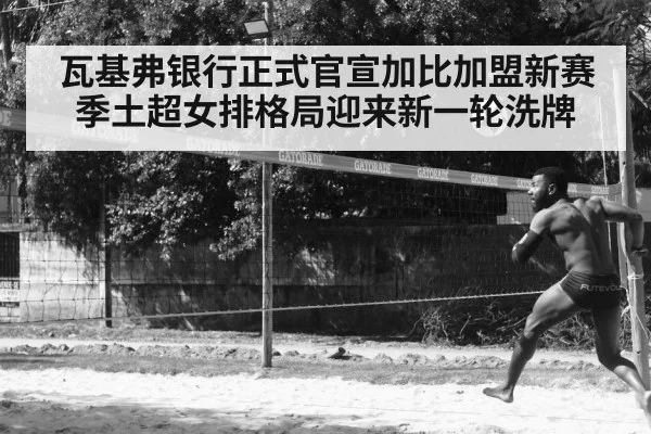 瓦基弗银行正式官宣加比加盟新赛季土超女排格局迎来新一轮洗牌